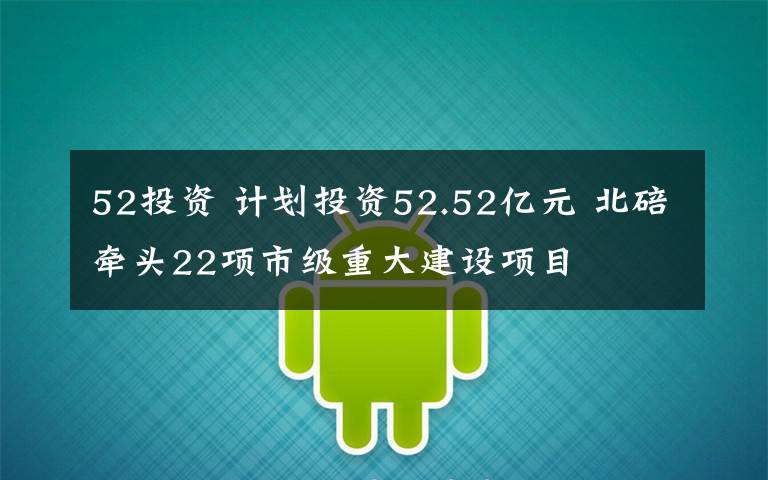 52投资 计划投资52.52亿元 北碚牵头22项市级重大建设项目