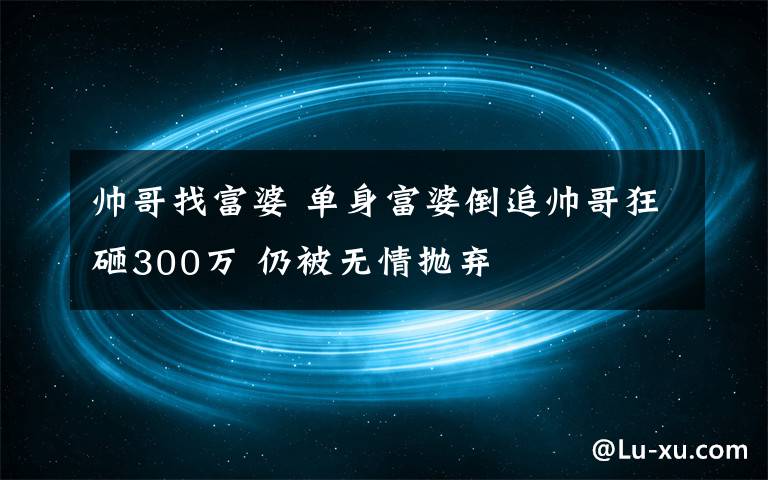 帅哥找富婆 单身富婆倒追帅哥狂砸300万 仍被无情抛弃