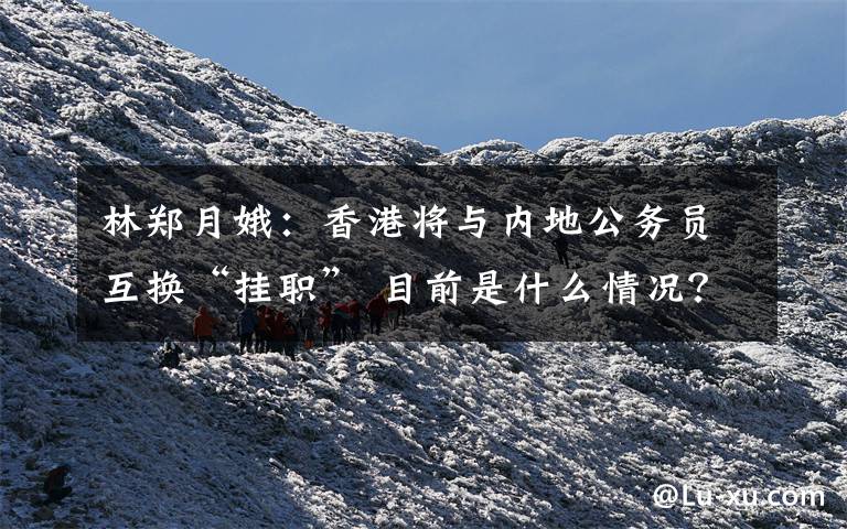 林郑月娥：香港将与内地公务员互换“挂职” 目前是什么情况？
