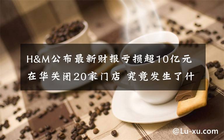 H&M公布最新财报亏损超10亿元 在华关闭20家门店 究竟发生了什么?