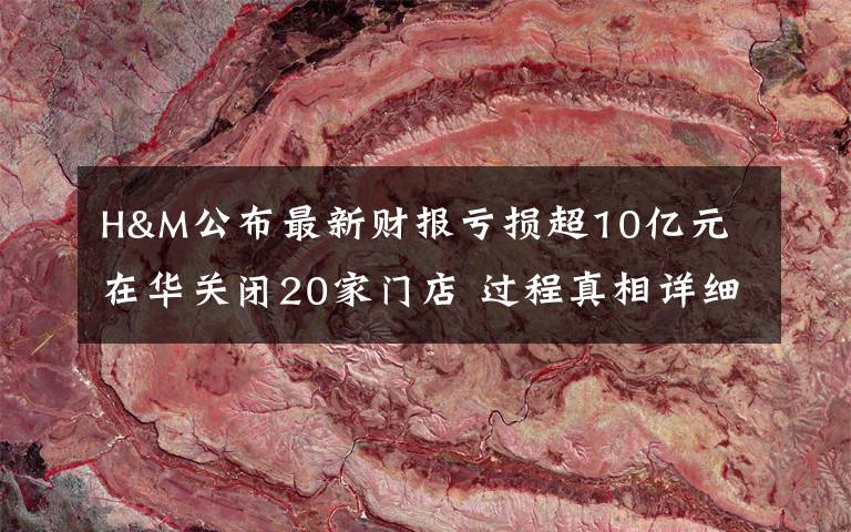 H&M公布最新财报亏损超10亿元 在华关闭20家门店 过程真相详细揭秘！