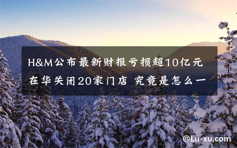 H&M公布最新财报亏损超10亿元 在华关闭20家门店 究竟是怎么一回事?