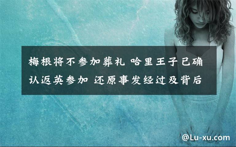 梅根将不参加葬礼 哈里王子已确认返英参加 还原事发经过及背后原因！