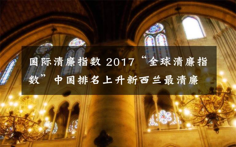 国际清廉指数 2017“全球清廉指数”中国排名上升新西兰最清廉