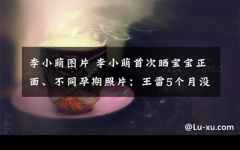 李小萌图片 李小萌首次晒宝宝正面、不同孕期照片：王雷5个月没拍戏陪着！