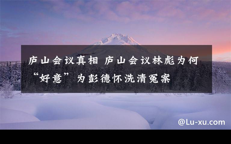 庐山会议真相 庐山会议林彪为何“好意”为彭德怀洗清冤案