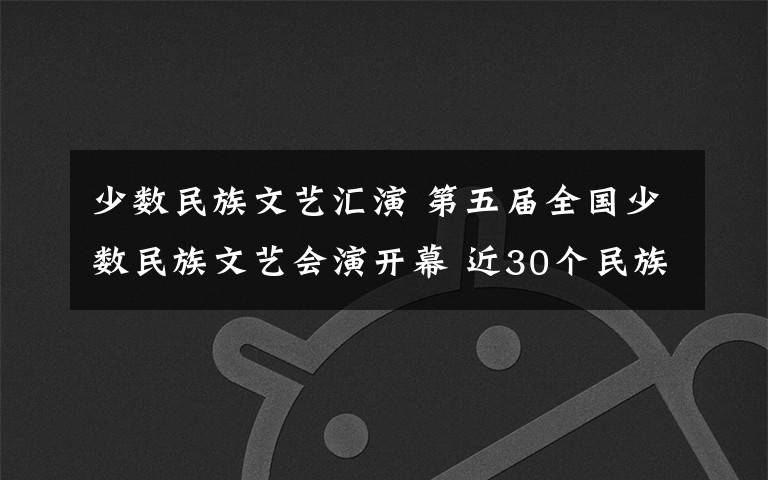 少数民族文艺汇演 第五届全国少数民族文艺会演开幕 近30个民族出演14个节目