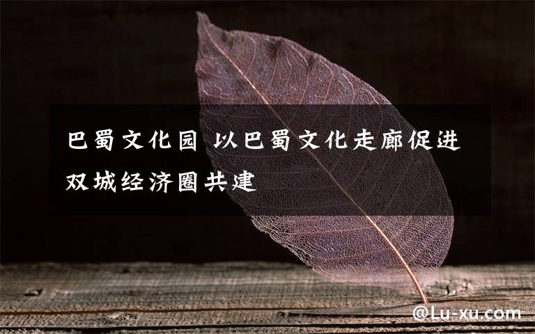 巴蜀文化园 以巴蜀文化走廊促进双城经济圈共建