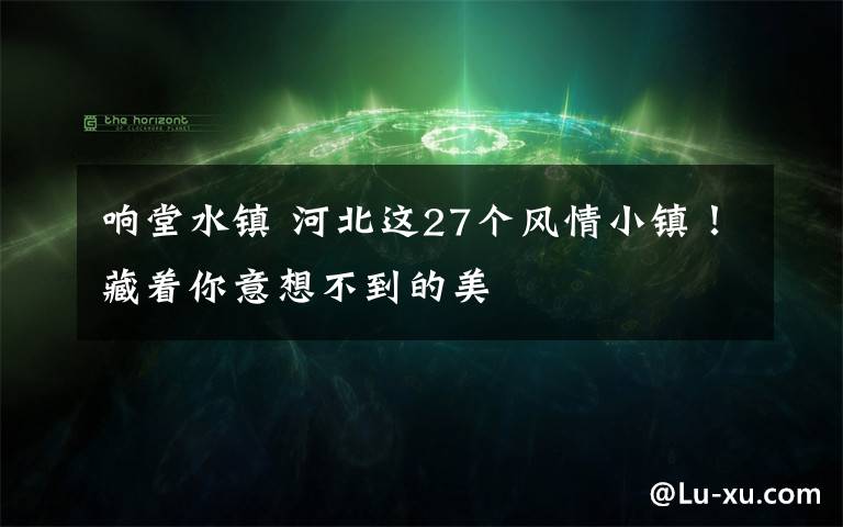 响堂水镇 河北这27个风情小镇！藏着你意想不到的美