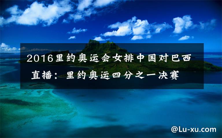 2016里约奥运会女排中国对巴西 直播：里约奥运四分之一决赛 中国女排对战巴西