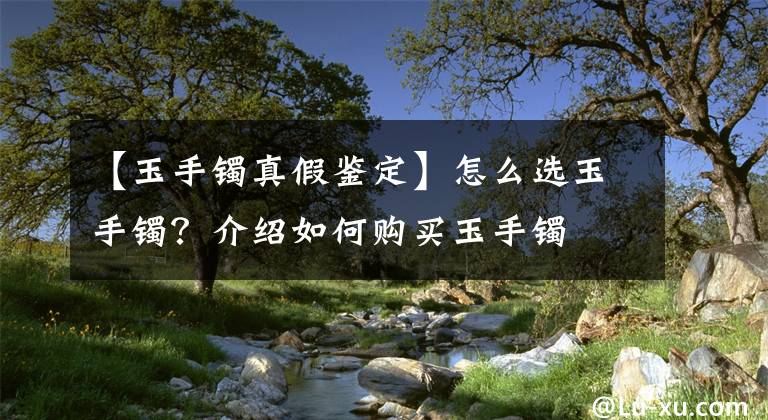 【玉手镯真假鉴定】怎么选玉手镯？介绍如何购买玉手镯