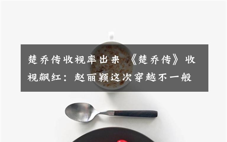 楚乔传收视率出来 《楚乔传》收视飙红：赵丽颖这次穿越不一般，处处是伏笔脑洞好大