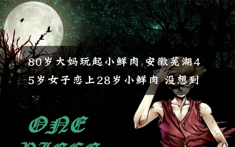 80岁大妈玩起小鲜肉 安徽芜湖45岁女子恋上28岁小鲜肉 没想到小男友套路太深