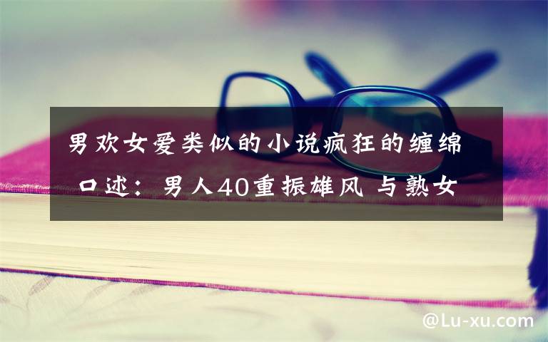 男欢女爱类似的小说疯狂的缠绵 口述：男人40重振雄风 与熟女疯狂缠绵