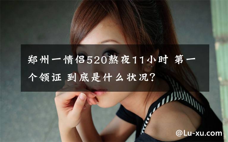 郑州一情侣520熬夜11小时 第一个领证 到底是什么状况？
