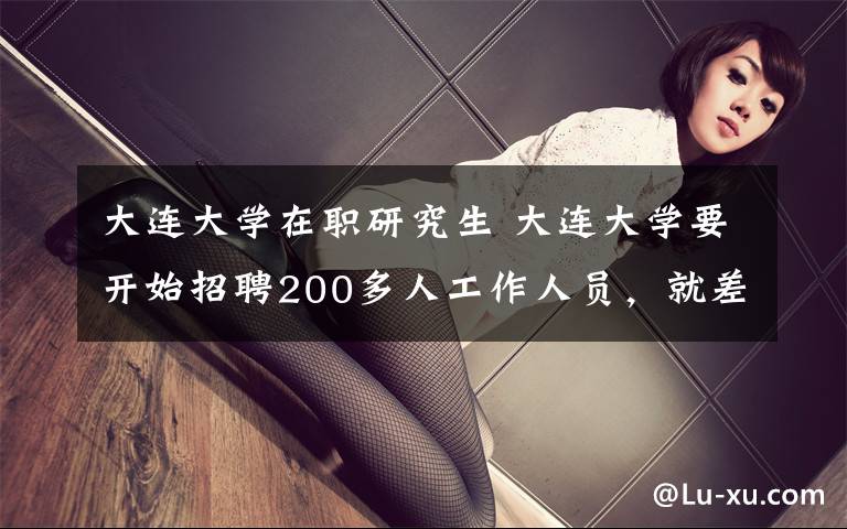 大连大学在职研究生 大连大学要开始招聘200多人工作人员，就差你了