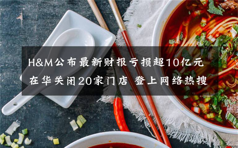 H&M公布最新财报亏损超10亿元 在华关闭20家门店 登上网络热搜了！