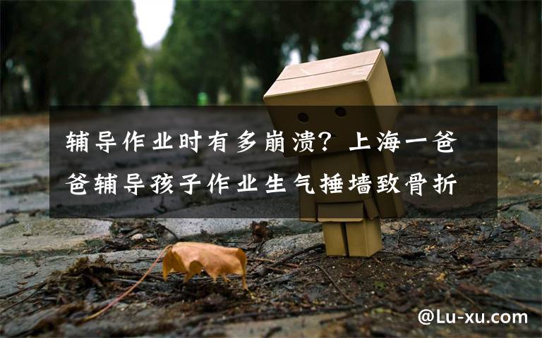 辅导作业时有多崩溃？上海一爸爸辅导孩子作业生气捶墙致骨折