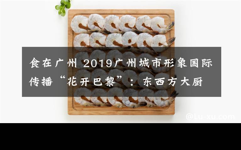 食在广州 2019广州城市形象国际传播“花开巴黎”：东西方大厨携手推介“食在广州”