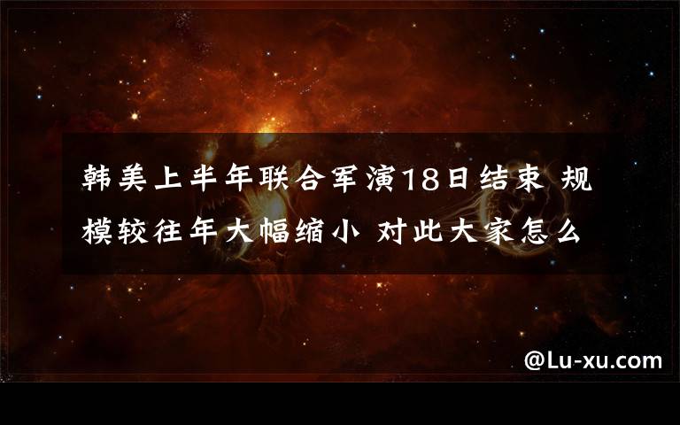 韩美上半年联合军演18日结束 规模较往年大幅缩小 对此大家怎么看？