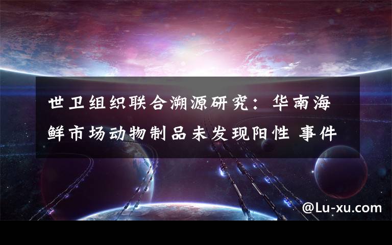 世卫组织联合溯源研究：华南海鲜市场动物制品未发现阳性 事件详情始末介绍！