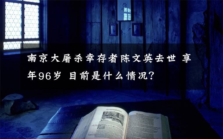 南京大屠杀幸存者陈文英去世 享年96岁 目前是什么情况？