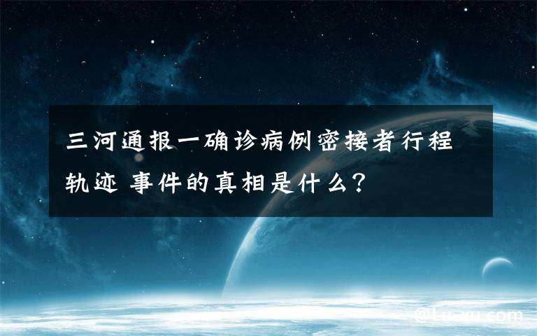 三河通报一确诊病例密接者行程轨迹 事件的真相是什么？