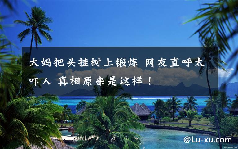 大妈把头挂树上锻炼 网友直呼太吓人 真相原来是这样！