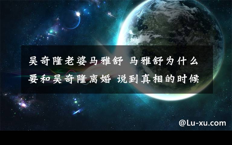 吴奇隆老婆马雅舒 马雅舒为什么要和吴奇隆离婚 说到真相的时候自己都哭了！