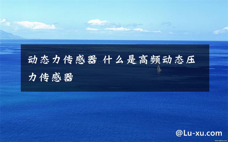 动态力传感器 什么是高频动态压力传感器