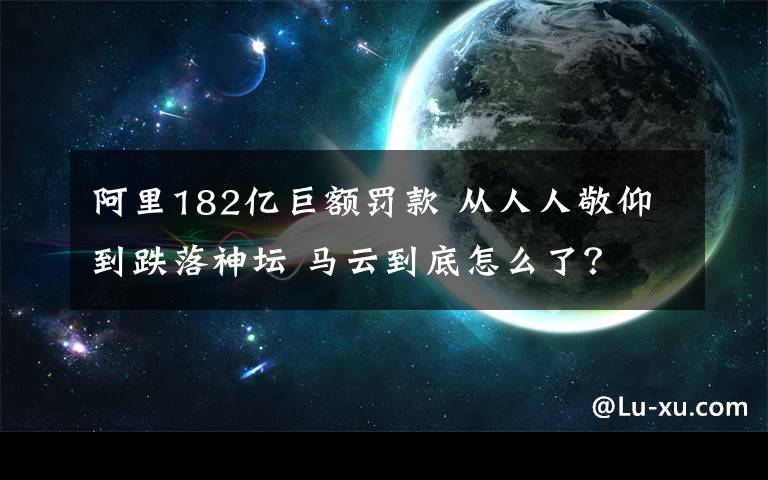 阿里182亿巨额罚款 从人人敬仰到跌落神坛 马云到底怎么了？