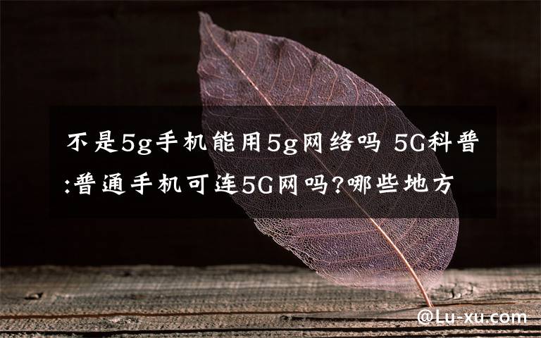 不是5g手机能用5g网络吗 5G科普:普通手机可连5G网吗?哪些地方优先覆盖?