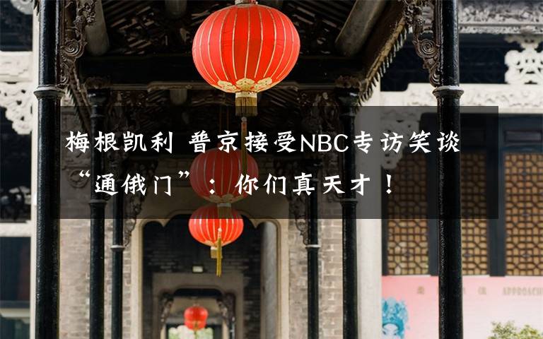 梅根凯利 普京接受NBC专访笑谈“通俄门”：你们真天才！