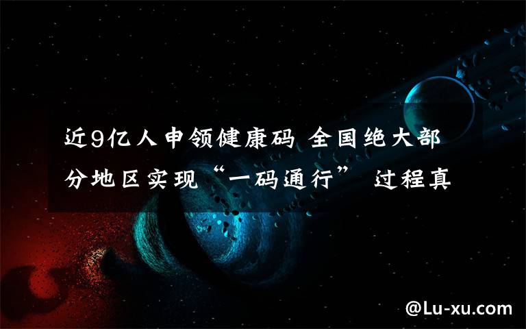 近9亿人申领健康码 全国绝大部分地区实现“一码通行” 过程真相详细揭秘！