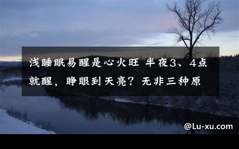 浅睡眠易醒是心火旺 半夜3、4点就醒，睁眼到天亮？无非三种原因！千年古方解决失眠问题！