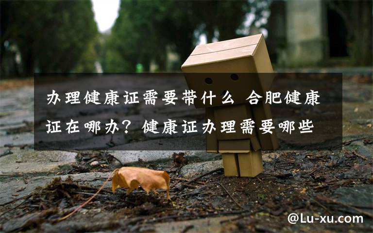 办理健康证需要带什么 合肥健康证在哪办？健康证办理需要哪些材料具体流程是什么