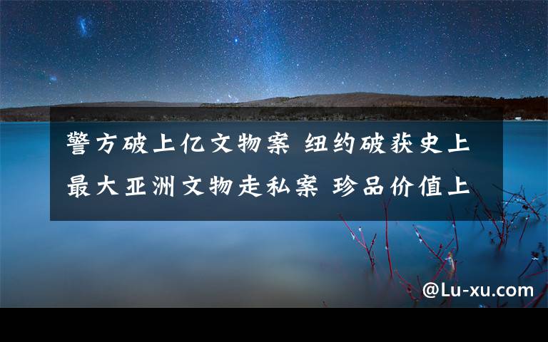 警方破上亿文物案 纽约破获史上最大亚洲文物走私案 珍品价值上亿