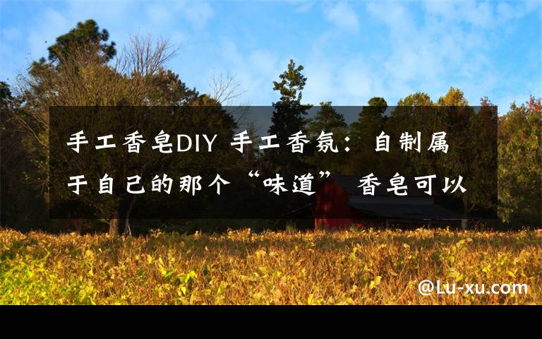 手工香皂DIY 手工香氛：自制属于自己的那个“味道” 香皂可以这么玩