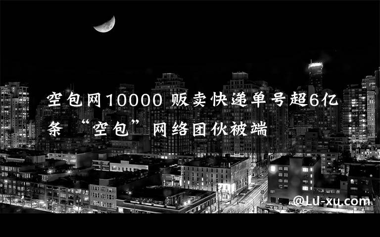 空包网10000 贩卖快递单号超6亿条 “空包”网络团伙被端