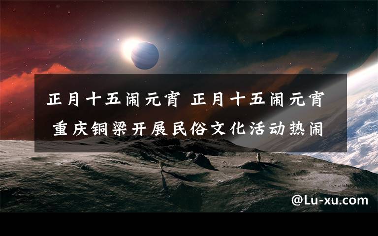 正月十五闹元宵 正月十五闹元宵 重庆铜梁开展民俗文化活动热闹非常