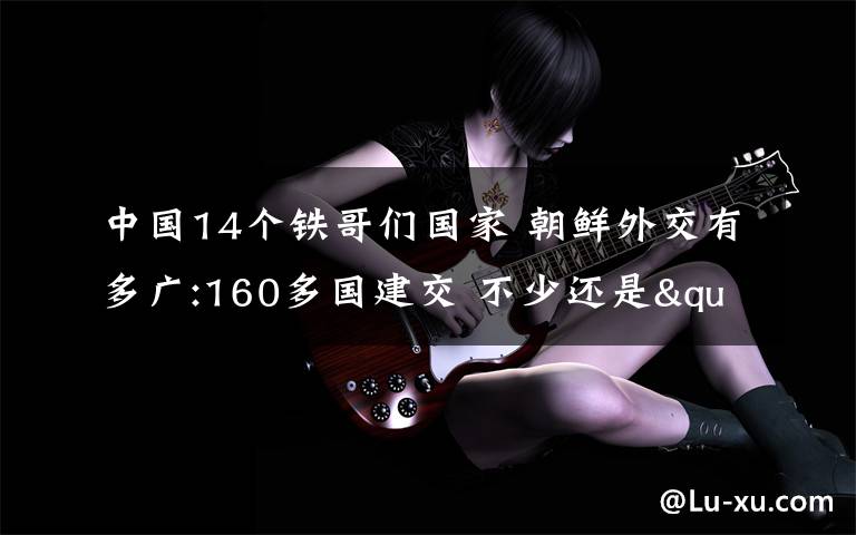 中国14个铁哥们国家 朝鲜外交有多广:160多国建交 不少还是"铁哥们"