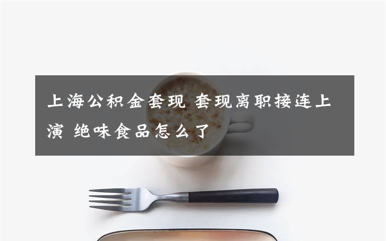 上海公积金套现 套现离职接连上演 绝味食品怎么了