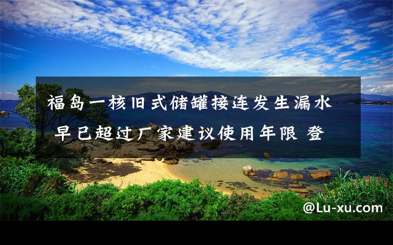 福岛一核旧式储罐接连发生漏水 早已超过厂家建议使用年限 登上网络热搜了！