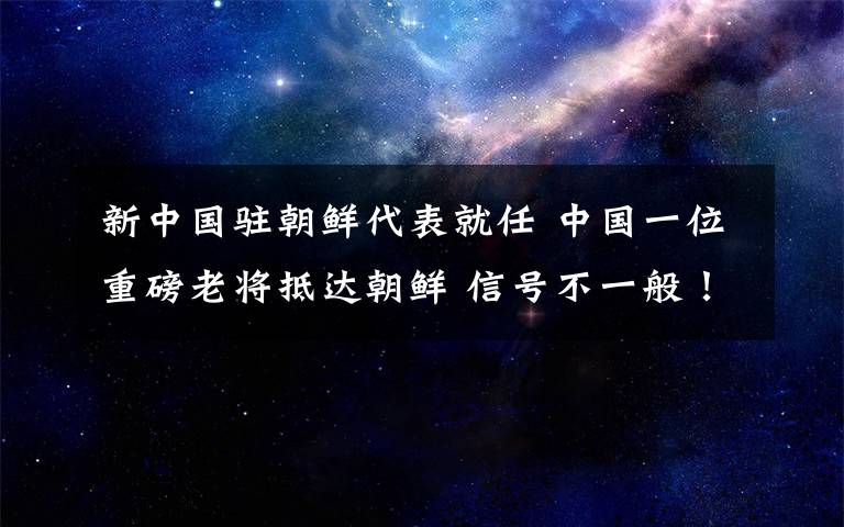 新中国驻朝鲜代表就任 中国一位重磅老将抵达朝鲜 信号不一般！