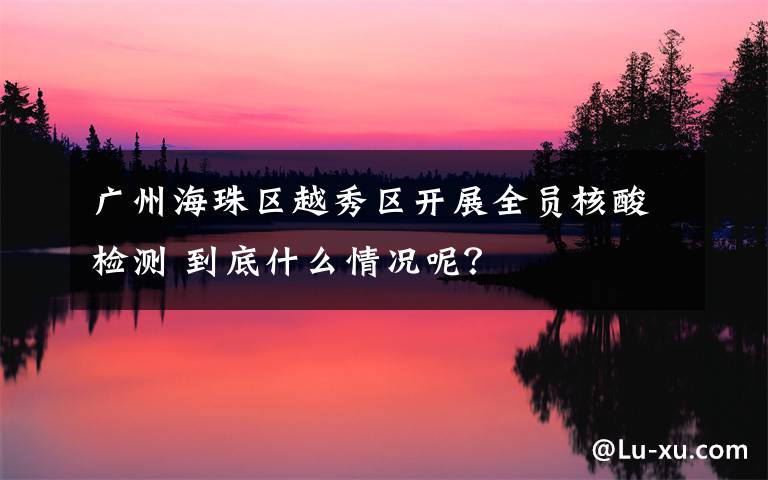 广州海珠区越秀区开展全员核酸检测 到底什么情况呢？