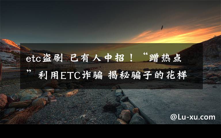 etc盗刷 已有人中招！“蹭热点”利用ETC诈骗 揭秘骗子的花样手法