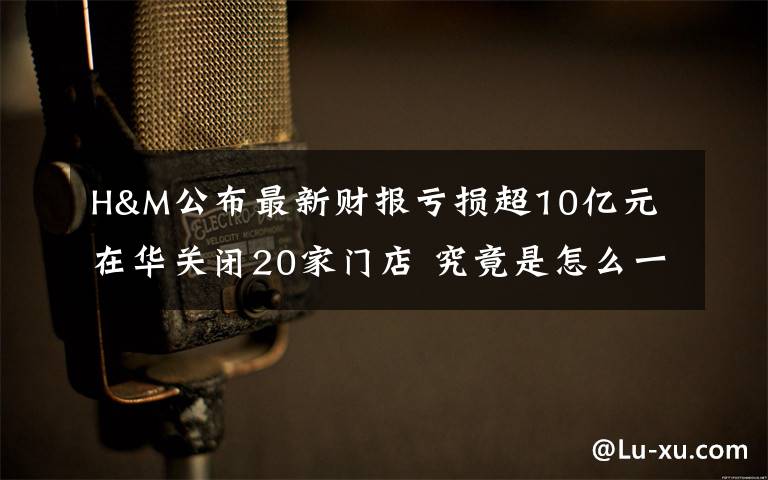 H&M公布最新财报亏损超10亿元 在华关闭20家门店 究竟是怎么一回事?