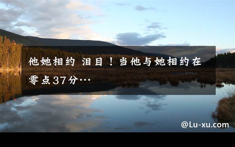 他她相约 泪目！当他与她相约在零点37分…