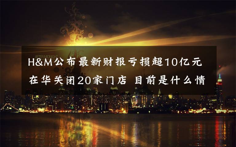 H&M公布最新财报亏损超10亿元 在华关闭20家门店 目前是什么情况？