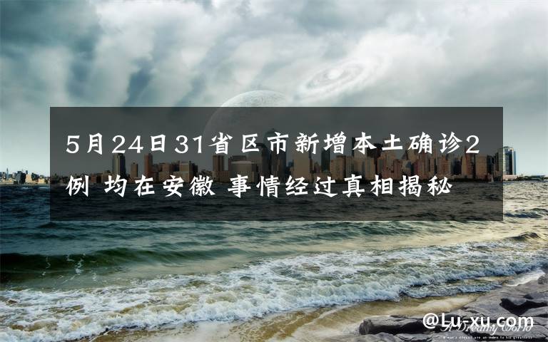 5月24日31省区市新增本土确诊2例 均在安徽 事情经过真相揭秘！